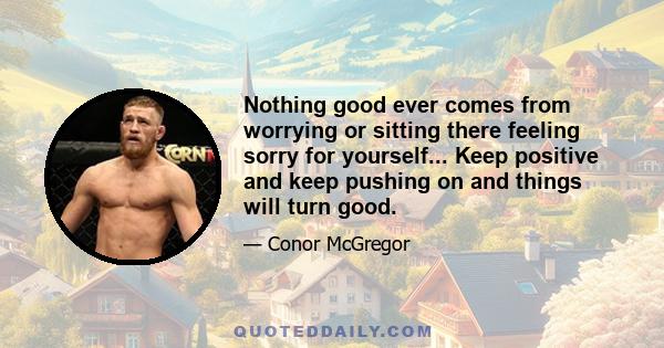 Nothing good ever comes from worrying or sitting there feeling sorry for yourself... Keep positive and keep pushing on and things will turn good.