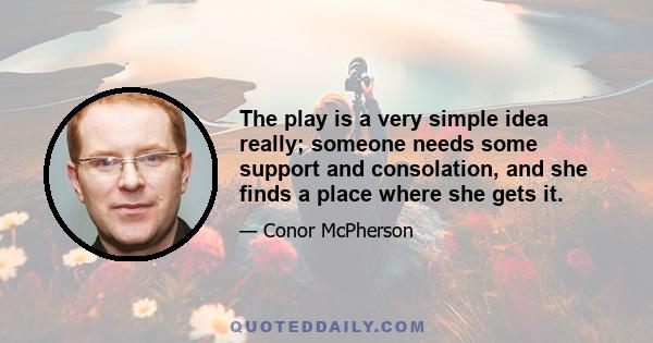 The play is a very simple idea really; someone needs some support and consolation, and she finds a place where she gets it.