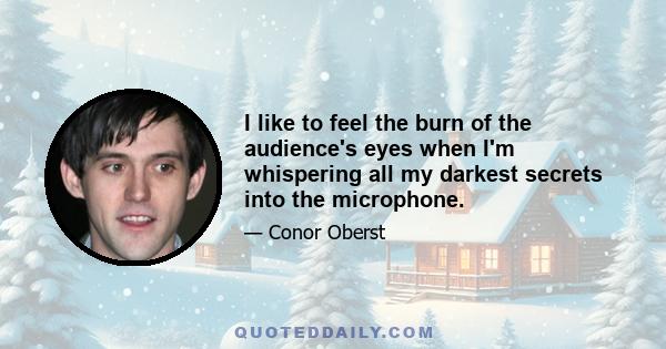 I like to feel the burn of the audience's eyes when I'm whispering all my darkest secrets into the microphone.