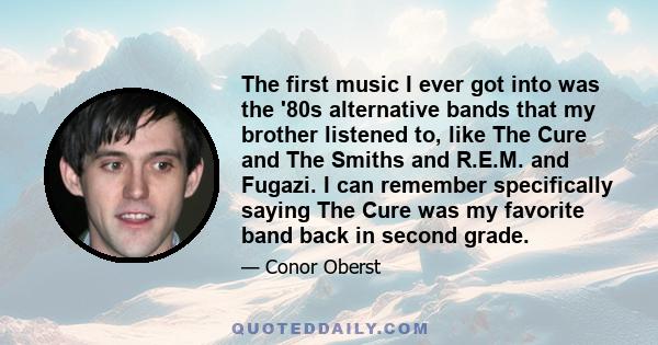 The first music I ever got into was the '80s alternative bands that my brother listened to, like The Cure and The Smiths and R.E.M. and Fugazi. I can remember specifically saying The Cure was my favorite band back in