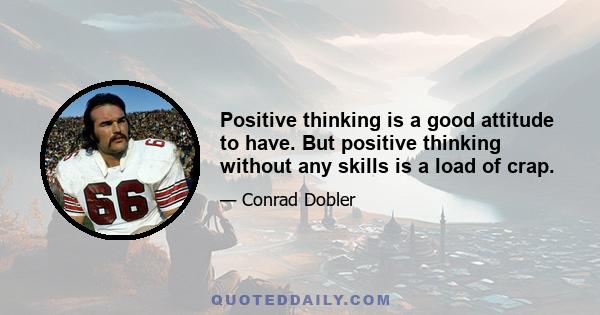 Positive thinking is a good attitude to have. But positive thinking without any skills is a load of crap.