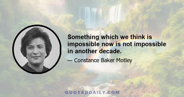 Something which we think is impossible now is not impossible in another decade.