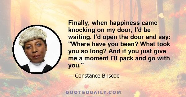 Finally, when happiness came knocking on my door, I'd be waiting. I'd open the door and say: Where have you been? What took you so long? And if you just give me a moment I'll pack and go with you.