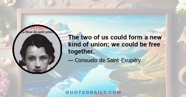 The two of us could form a new kind of union; we could be free together.
