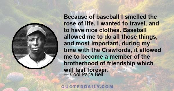 Because of baseball I smelled the rose of life. I wanted to travel, and to have nice clothes. Baseball allowed me to do all those things, and most important, during my time with the Crawfords, it allowed me to become a