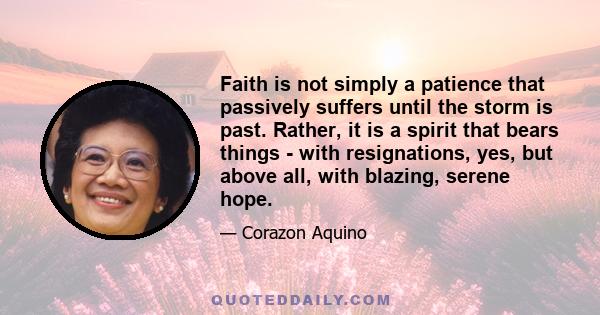 Faith is not simply a patience that passively suffers until the storm is past. Rather, it is a spirit that bears things - with resignations, yes, but above all, with blazing, serene hope.