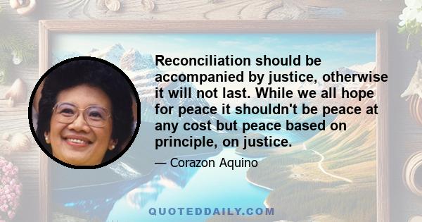 Reconciliation should be accompanied by justice, otherwise it will not last. While we all hope for peace it shouldn't be peace at any cost but peace based on principle, on justice.