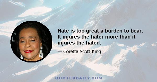 Hate is too great a burden to bear. It injures the hater more than it injures the hated.