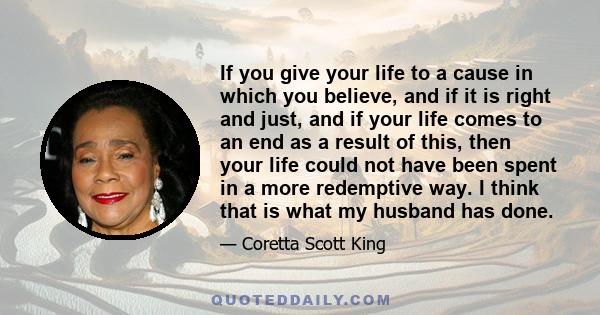 If you give your life to a cause in which you believe, and if it is right and just, and if your life comes to an end as a result of this, then your life could not have been spent in a more redemptive way. I think that