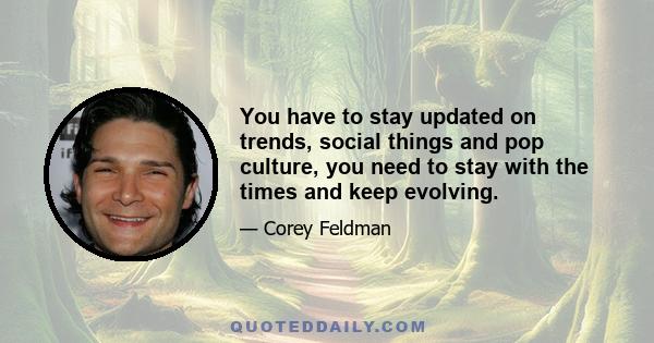 You have to stay updated on trends, social things and pop culture, you need to stay with the times and keep evolving.