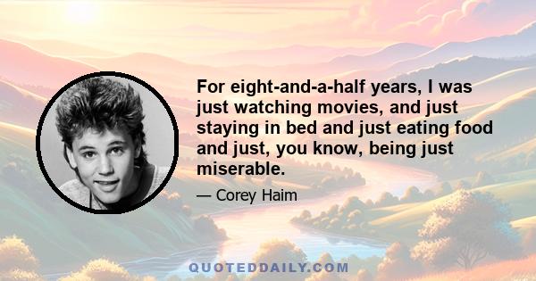 For eight-and-a-half years, I was just watching movies, and just staying in bed and just eating food and just, you know, being just miserable.