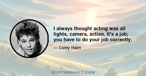 I always thought acting was all lights, camera, action. It's a job; you have to do your job correctly.