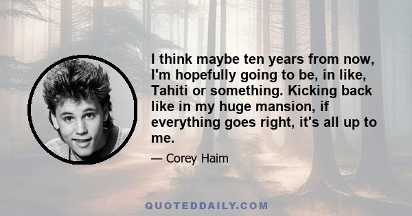 I think maybe ten years from now, I'm hopefully going to be, in like, Tahiti or something. Kicking back like in my huge mansion, if everything goes right, it's all up to me.