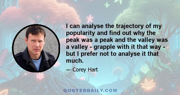 I can analyse the trajectory of my popularity and find out why the peak was a peak and the valley was a valley - grapple with it that way - but I prefer not to analyse it that much.