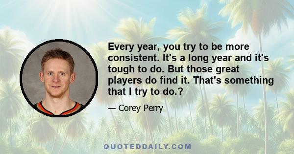 Every year, you try to be more consistent. It's a long year and it's tough to do. But those great players do find it. That's something that I try to do.?