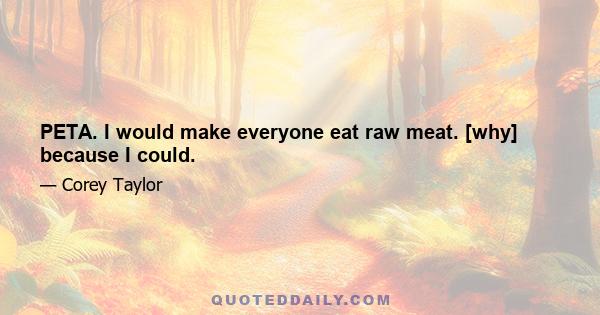 PETA. I would make everyone eat raw meat. [why] because I could.