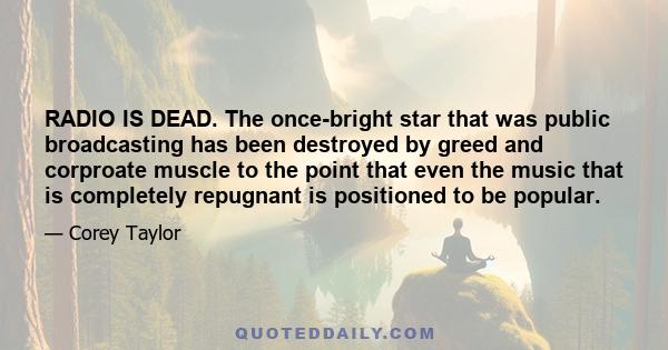 RADIO IS DEAD. The once-bright star that was public broadcasting has been destroyed by greed and corproate muscle to the point that even the music that is completely repugnant is positioned to be popular.