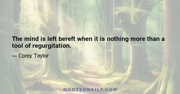 The mind is left bereft when it is nothing more than a tool of regurgitation.