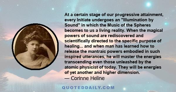 At a certain stage of our progressive attainment, every Initiate undergoes an Illumination by Sound in which the Music of the Spheres becomes to us a living reality. When the magical powers of sound are rediscovered and 