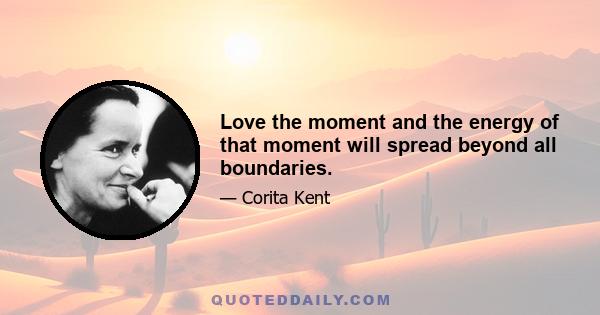 Love the moment and the energy of that moment will spread beyond all boundaries.