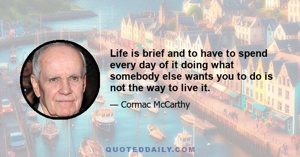 Life is brief and to have to spend every day of it doing what somebody else wants you to do is not the way to live it.