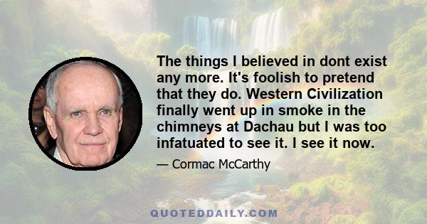 The things I believed in dont exist any more. It's foolish to pretend that they do. Western Civilization finally went up in smoke in the chimneys at Dachau but I was too infatuated to see it. I see it now.