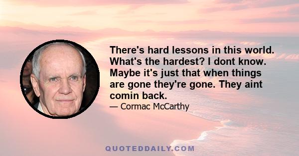 There's hard lessons in this world. What's the hardest? I dont know. Maybe it's just that when things are gone they're gone. They aint comin back.