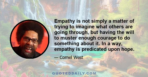 Empathy is not simply a matter of trying to imagine what others are going through, but having the will to muster enough courage to do something about it. In a way, empathy is predicated upon hope.