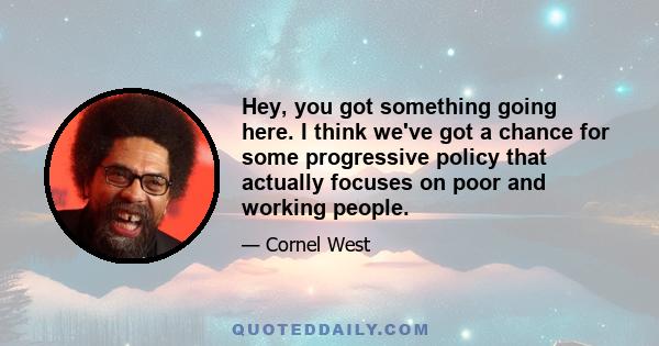 Hey, you got something going here. I think we've got a chance for some progressive policy that actually focuses on poor and working people.