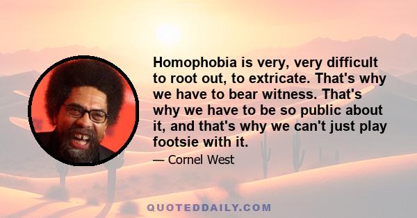 Homophobia is very, very difficult to root out, to extricate. That's why we have to bear witness. That's why we have to be so public about it, and that's why we can't just play footsie with it.