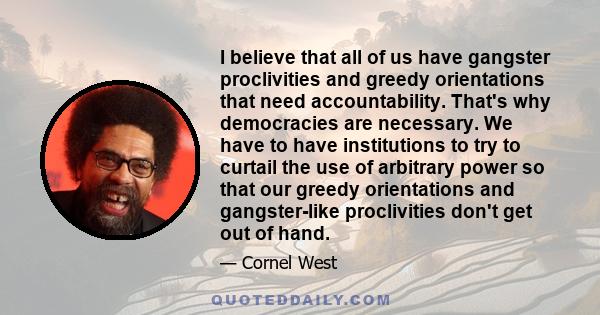 I believe that all of us have gangster proclivities and greedy orientations that need accountability. That's why democracies are necessary. We have to have institutions to try to curtail the use of arbitrary power so