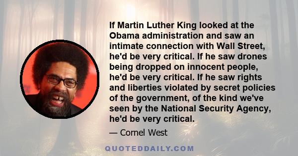 If Martin Luther King looked at the Obama administration and saw an intimate connection with Wall Street, he'd be very critical. If he saw drones being dropped on innocent people, he'd be very critical. If he saw rights 