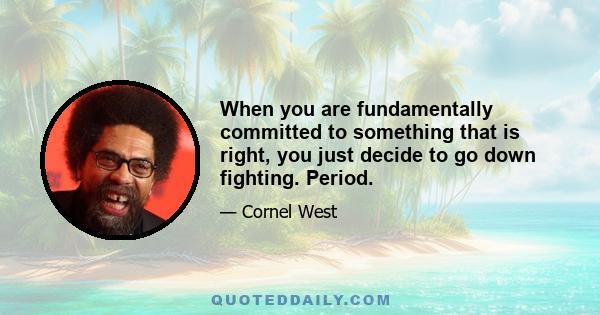 When you are fundamentally committed to something that is right, you just decide to go down fighting. Period.