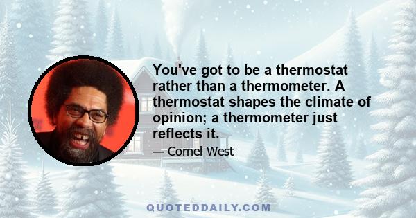 You've got to be a thermostat rather than a thermometer. A thermostat shapes the climate of opinion; a thermometer just reflects it.