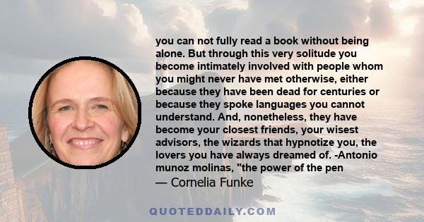 you can not fully read a book without being alone. But through this very solitude you become intimately involved with people whom you might never have met otherwise, either because they have been dead for centuries or