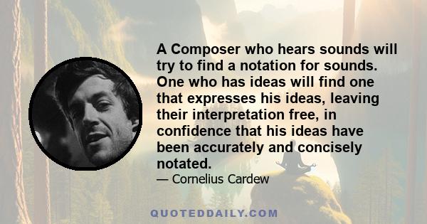 A Composer who hears sounds will try to find a notation for sounds. One who has ideas will find one that expresses his ideas, leaving their interpretation free, in confidence that his ideas have been accurately and