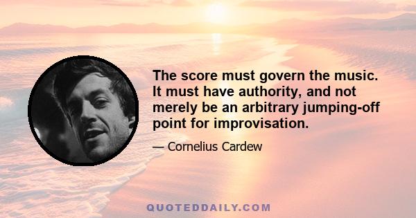 The score must govern the music. It must have authority, and not merely be an arbitrary jumping-off point for improvisation.