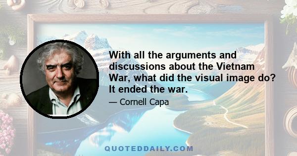 With all the arguments and discussions about the Vietnam War, what did the visual image do? It ended the war.