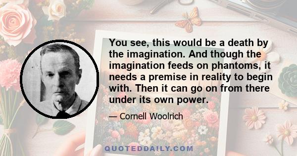 You see, this would be a death by the imagination. And though the imagination feeds on phantoms, it needs a premise in reality to begin with. Then it can go on from there under its own power.