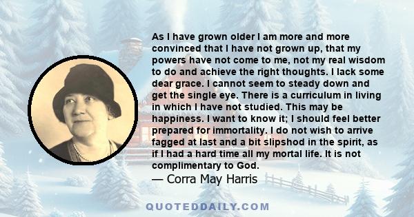 As I have grown older I am more and more convinced that I have not grown up, that my powers have not come to me, not my real wisdom to do and achieve the right thoughts. I lack some dear grace. I cannot seem to steady