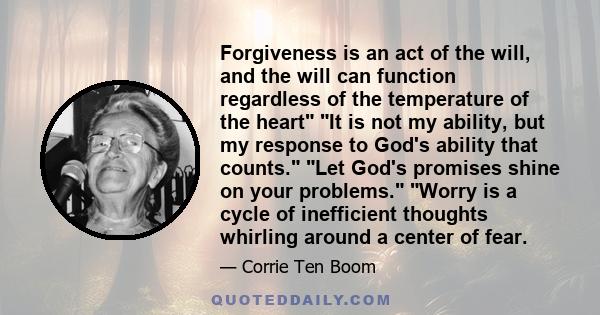 Forgiveness is an act of the will, and the will can function regardless of the temperature of the heart It is not my ability, but my response to God's ability that counts. Let God's promises shine on your problems.