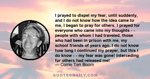 I prayed to dispel my fear, until suddenly, and I do not know how the idea came to me, I began to pray for others. I prayed for everyone who came into my thoughts - - people with whom I had traveled, those who had been