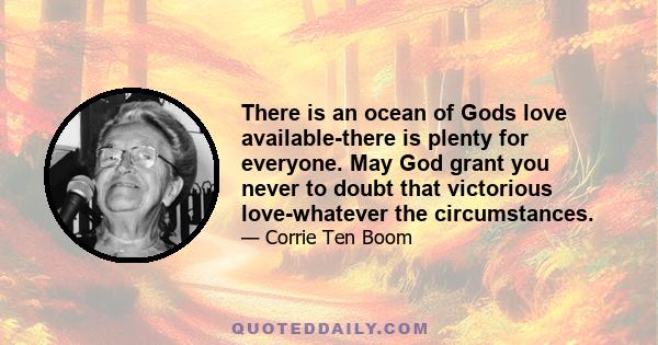 There is an ocean of Gods love available-there is plenty for everyone. May God grant you never to doubt that victorious love-whatever the circumstances.