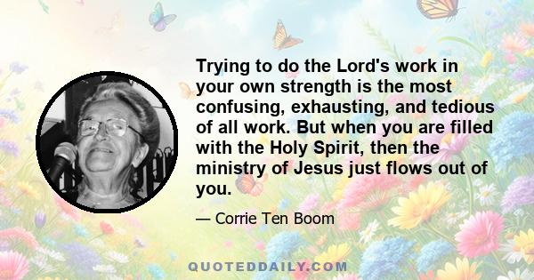 Trying to do the Lord's work in your own strength is the most confusing, exhausting, and tedious of all work. But when you are filled with the Holy Spirit, then the ministry of Jesus just flows out of you.