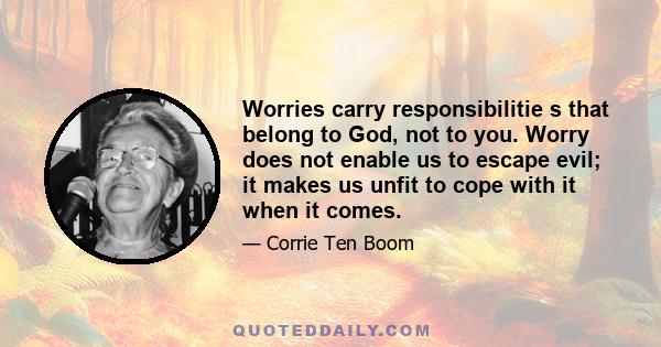 Worries carry responsibilitie s that belong to God, not to you. Worry does not enable us to escape evil; it makes us unfit to cope with it when it comes.