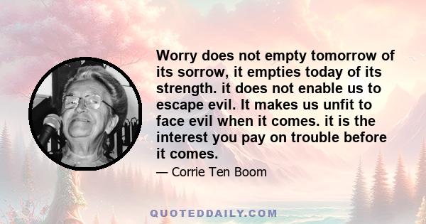 Worry does not empty tomorrow of its sorrow, it empties today of its strength. it does not enable us to escape evil. It makes us unfit to face evil when it comes. it is the interest you pay on trouble before it comes.