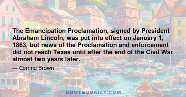 The Emancipation Proclamation, signed by President Abraham Lincoln, was put into effect on January 1, 1863, but news of the Proclamation and enforcement did not reach Texas until after the end of the Civil War almost