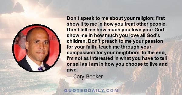 Don't speak to me about your religion; first show it to me in how you treat other people. Don't tell me how much you love your God; show me in how much you love all God's children. Don't preach to me your passion for