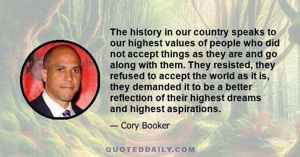 The history in our country speaks to our highest values of people who did not accept things as they are and go along with them. They resisted, they refused to accept the world as it is, they demanded it to be a better