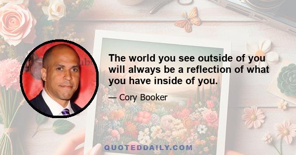 The world you see outside of you will always be a reflection of what you have inside of you.